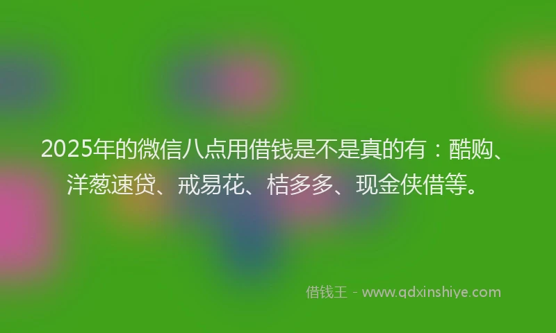 2025年的微信八点用借钱是不是真的有：酷购、洋葱速贷、戒易花、桔多多、现金侠借等。