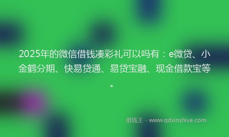 2025年的微信借钱凑彩礼可以吗有：e微贷、小金鹤分期、快易贷通、易贷宝融、现金借款宝等。