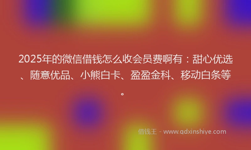 2025年的微信借钱怎么收会员费啊有：甜心优选、随意优品、小熊白卡、盈盈金科、移动白条等。