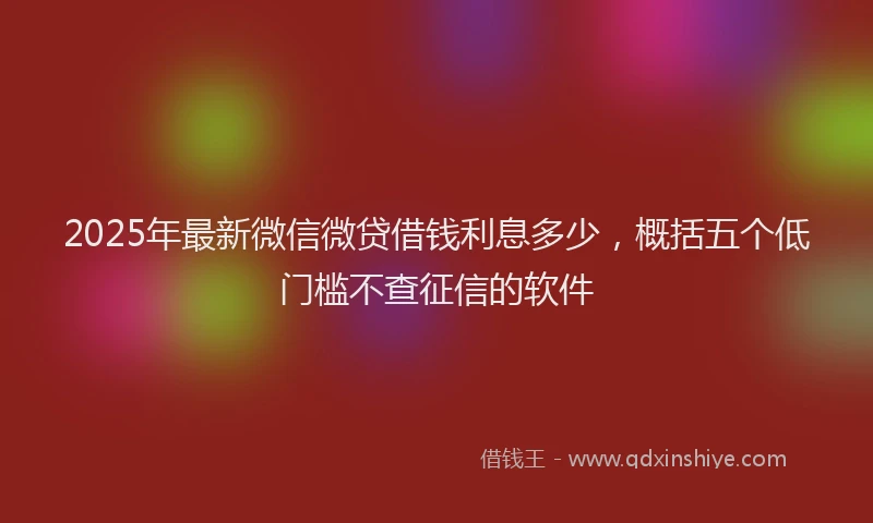 2025年最新微信微贷借钱利息多少，概括五个低门槛不查征信的软件