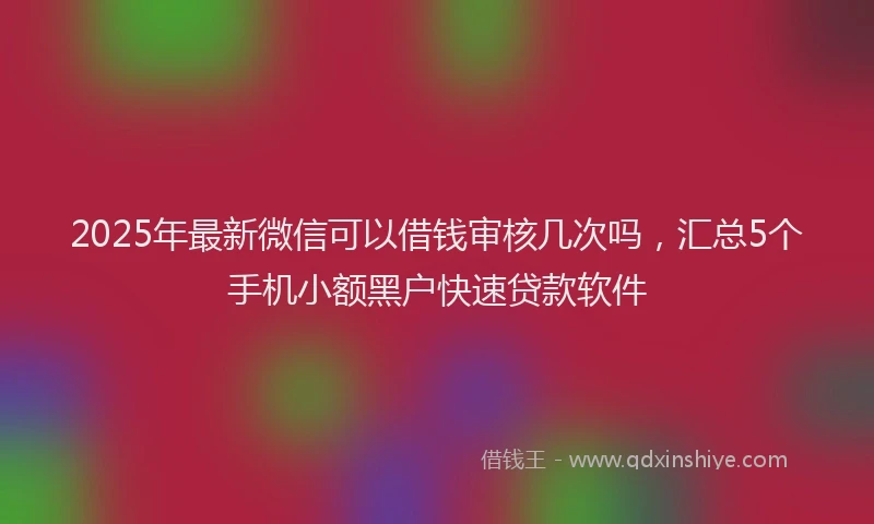 2025年最新微信可以借钱审核几次吗，汇总5个手机小额黑户快速贷款软件
