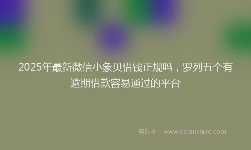 2025年最新微信小象贝借钱正规吗，罗列五个有逾期借款容易通过的平台