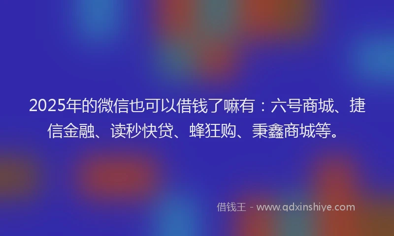 2025年的微信也可以借钱了嘛有：六号商城、捷信金融、读秒快贷、蜂狂购、秉鑫商城等。