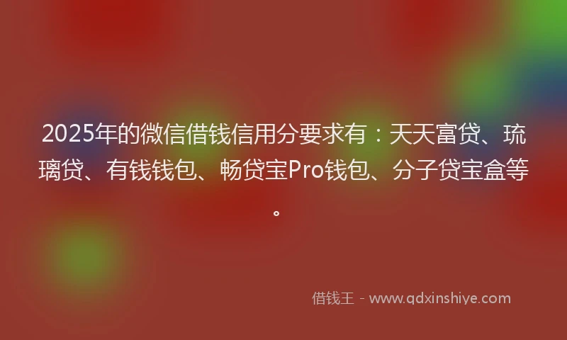 2025年的微信借钱信用分要求有：天天富贷、琉璃贷、有钱钱包、畅贷宝Pro钱包、分子贷宝盒等。