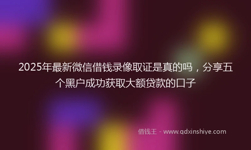 2025年最新微信借钱录像取证是真的吗，分享五个黑户成功获取大额贷款的口子
