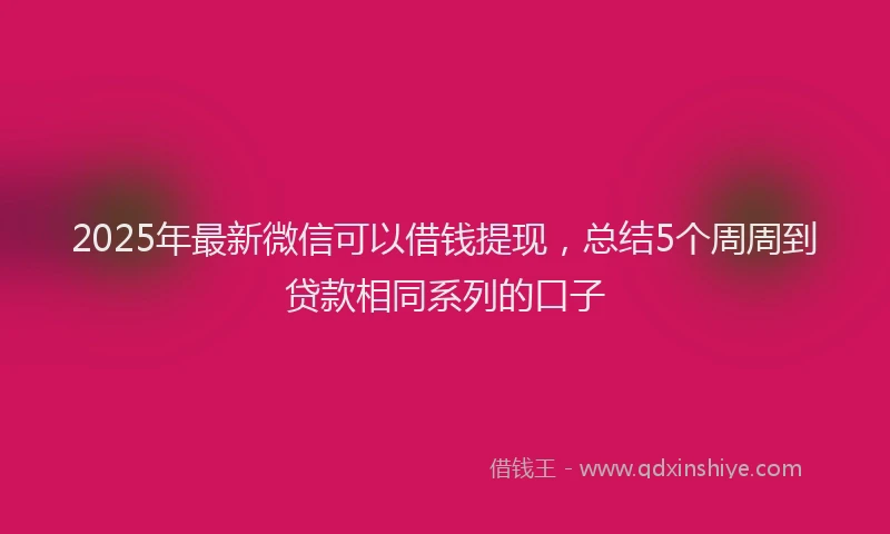 2025年最新微信可以借钱提现，总结5个周周到贷款相同系列的口子
