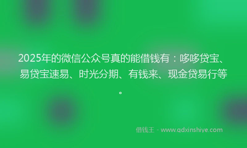 2025年的微信公众号真的能借钱有：哆哆贷宝、易贷宝速易、时光分期、有钱来、现金贷易行等。