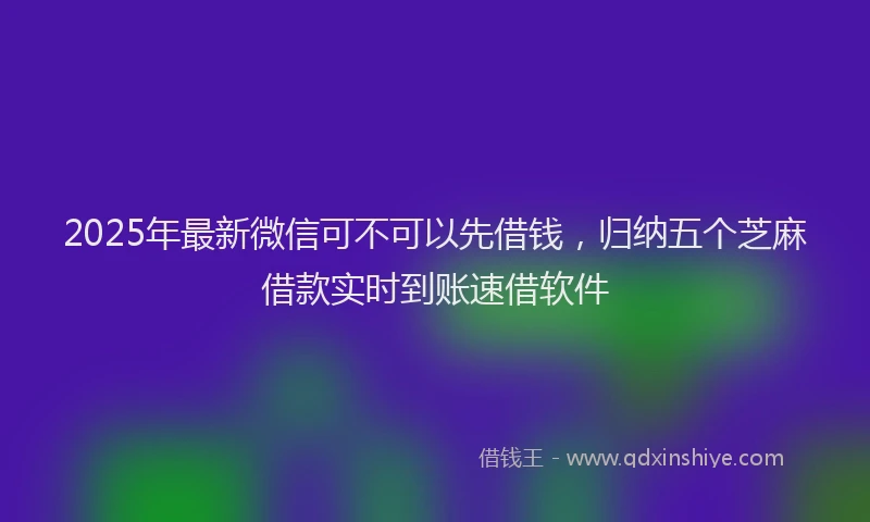 2025年最新微信可不可以先借钱，归纳五个芝麻借款实时到账速借软件