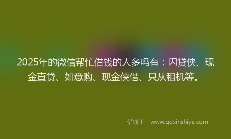 2025年的微信帮忙借钱的人多吗有：闪贷侠、现金直贷、如意购、现金侠借、只从租机等。