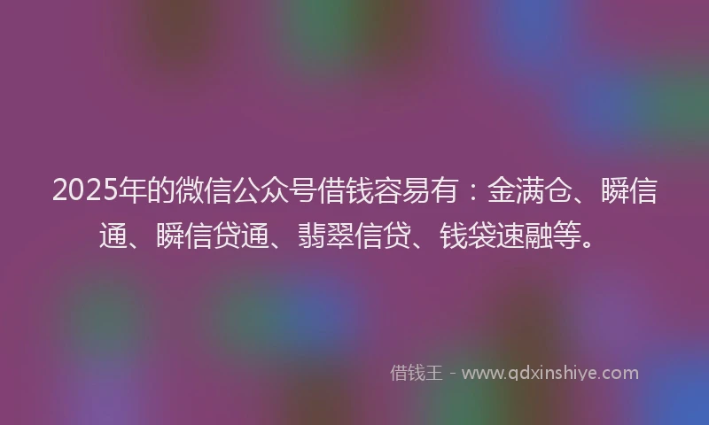 2025年的微信公众号借钱容易有：金满仓、瞬信通、瞬信贷通、翡翠信贷、钱袋速融等。