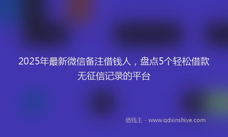 2025年最新微信备注借钱人，盘点5个轻松借款无征信记录的平台