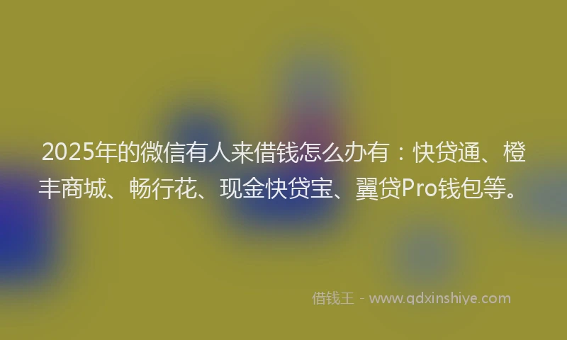 2025年的微信有人来借钱怎么办有：快贷通、橙丰商城、畅行花、现金快贷宝、翼贷Pro钱包等。