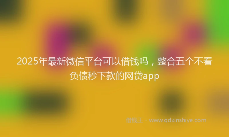 2025年最新微信平台可以借钱吗，整合五个不看负债秒下款的网贷app