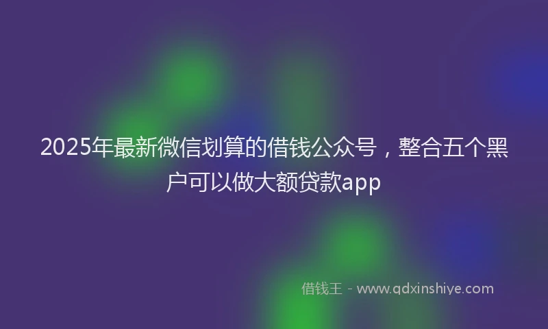 2025年最新微信划算的借钱公众号，整合五个黑户可以做大额贷款app