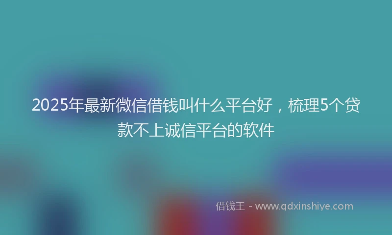 2025年最新微信借钱叫什么平台好，梳理5个贷款不上诚信平台的软件