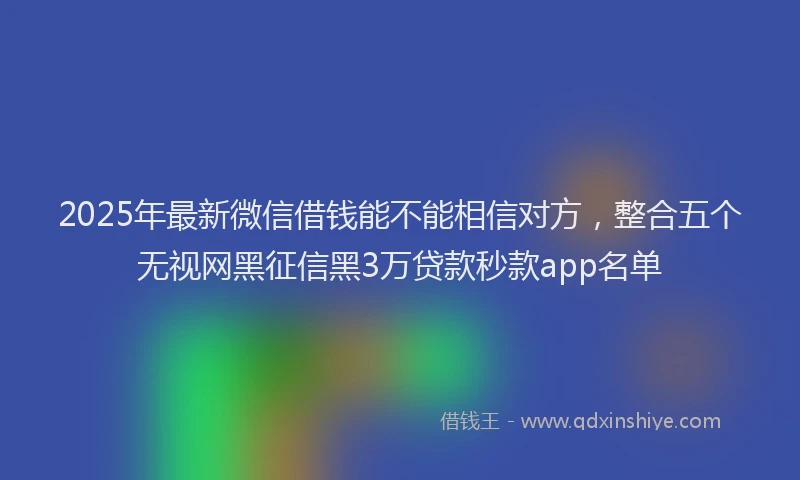 2025年最新微信借钱能不能相信对方，整合五个无视网黑征信黑3万贷款秒款app名单