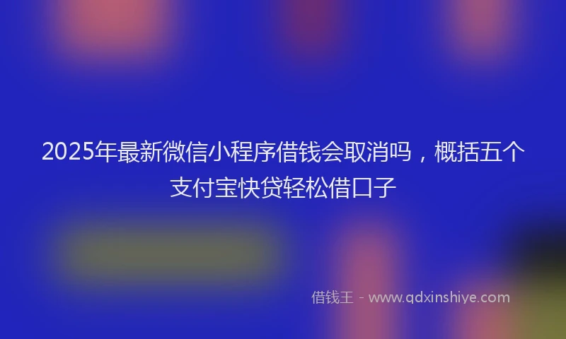 2025年最新微信小程序借钱会取消吗，概括五个支付宝快贷轻松借口子