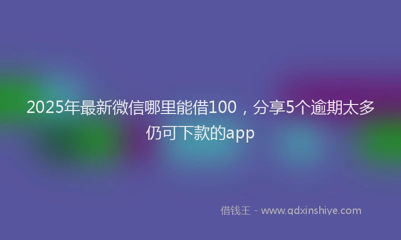 2025年最新微信哪里能借100，分享5个逾期太多仍可下款的app
