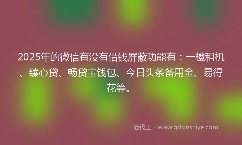 2025年的微信有没有借钱屏蔽功能有：一橙租机、臻心贷、畅贷宝钱包、今日头条备用金、易得花等。