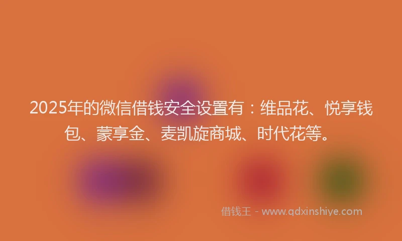 2025年的微信借钱安全设置有:维品花、悦享钱包、蒙享金、麦凯旋商城、时代花等。