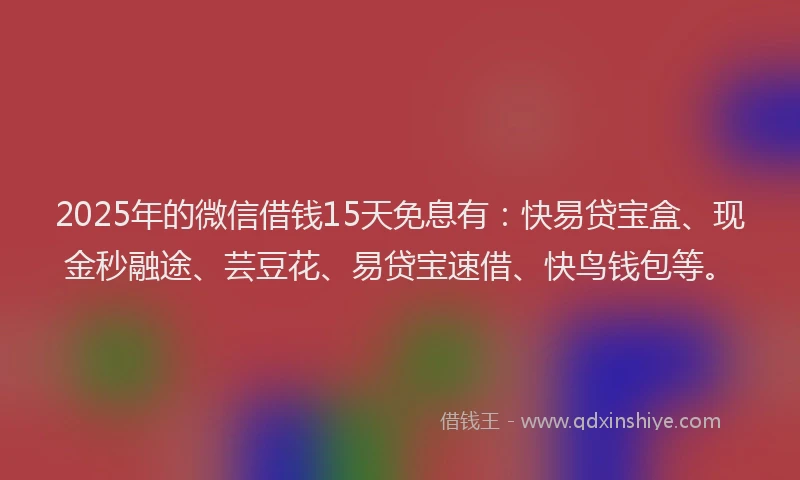 2025年的微信借钱15天免息有：快易贷宝盒、现金秒融途、芸豆花、易贷宝速借、快鸟钱包等。