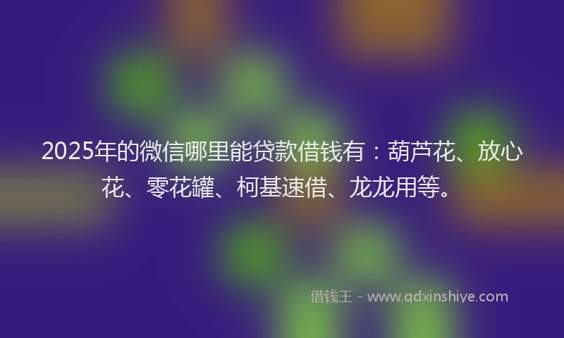 2025年的微信哪里能贷款借钱有：葫芦花、放心花、零花罐、柯基速借、龙龙用等。