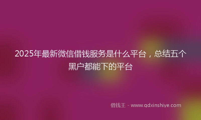 2025年最新微信借钱服务是什么平台，总结五个黑户都能下的平台