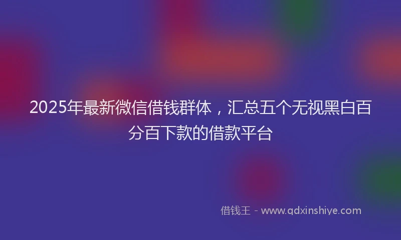2025年最新微信借钱群体，汇总五个无视黑白百分百下款的借款平台