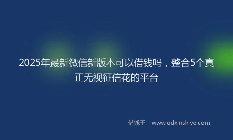 2025年最新微信新版本可以借钱吗，整合5个真正无视征信花的平台