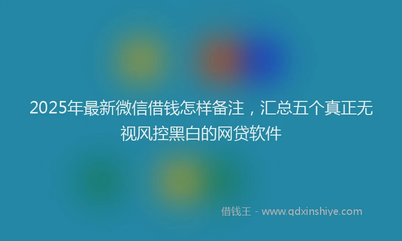 2025年最新微信借钱怎样备注，汇总五个真正无视风控黑白的网贷软件