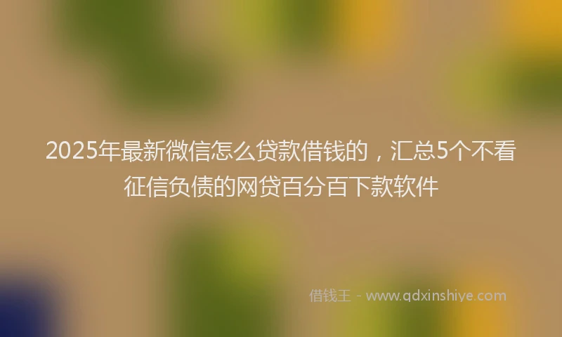 2025年最新微信怎么贷款借钱的，汇总5个不看征信负债的网贷百分百下款软件