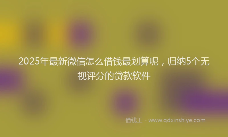 2025年最新微信怎么借钱最划算呢，归纳5个无视评分的贷款软件