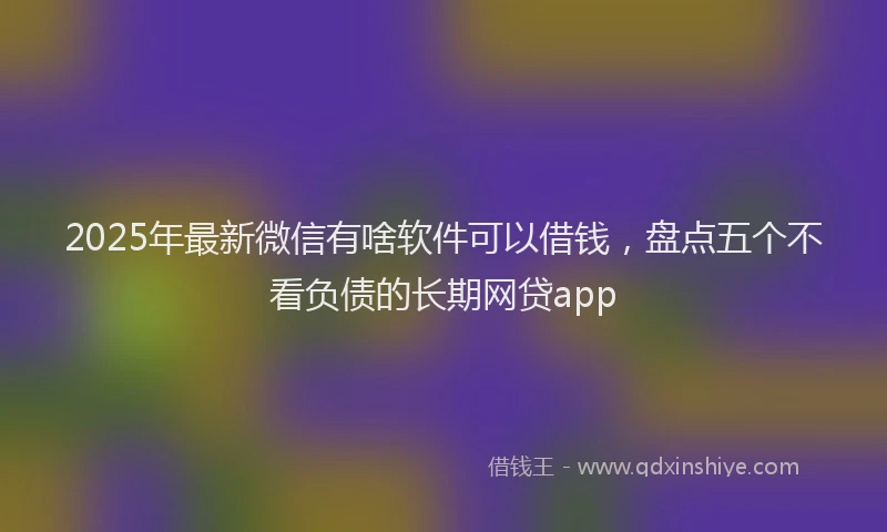 2025年最新微信有啥软件可以借钱，盘点五个不看负债的长期网贷app