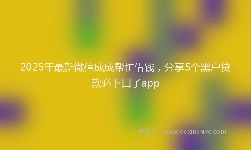 2025年最新微信成成帮忙借钱，分享5个黑户贷款必下口子app