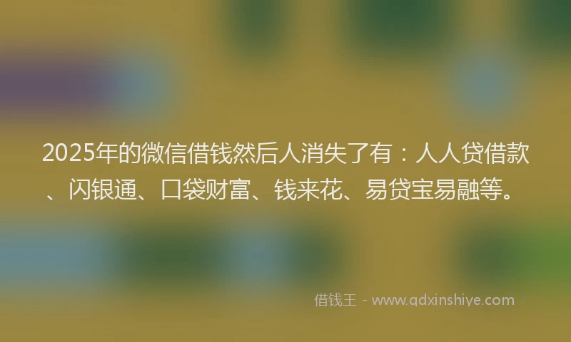 2025年的微信借钱然后人消失了有：人人贷借款、闪银通、口袋财富、钱来花、易贷宝易融等。