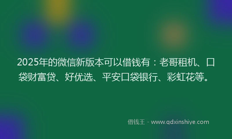 2025年的微信新版本可以借钱有：老哥租机、口袋财富贷、好优选、平安口袋银行、彩虹花等。