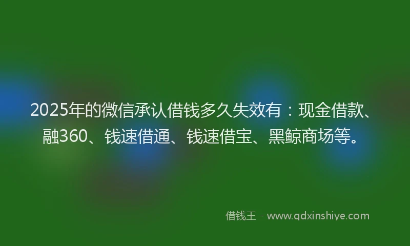 2025年的微信承认借钱多久失效有：现金借款、融360、钱速借通、钱速借宝、黑鲸商场等。