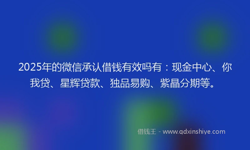 2025年的微信承认借钱有效吗有：现金中心、你我贷、星辉贷款、独品易购、紫晶分期等。