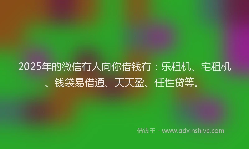 2025年的微信有人向你借钱有:乐租机、宅租机、钱袋易借通、天天盈、任性贷等。