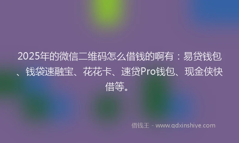 2025年的微信二维码怎么借钱的啊有：易贷钱包、钱袋速融宝、花花卡、速贷Pro钱包、现金侠快借等。