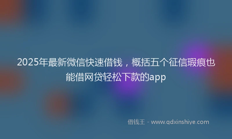 2025年最新微信快速借钱，概括五个征信瑕疵也能借网贷轻松下款的app