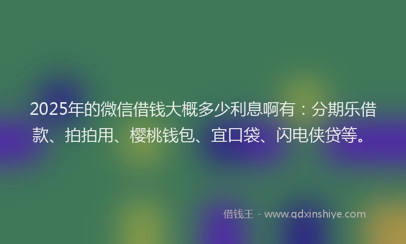 2025年的微信借钱大概多少利息啊有：分期乐借款、拍拍用、樱桃钱包、宜口袋、闪电侠贷等。