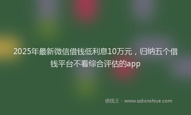 2025年最新微信借钱低利息10万元，归纳五个借钱平台不看综合评估的app