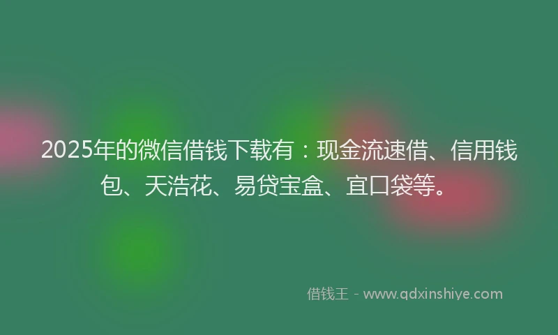 2025年的微信借钱下载有：现金流速借、信用钱包、天浩花、易贷宝盒、宜口袋等。