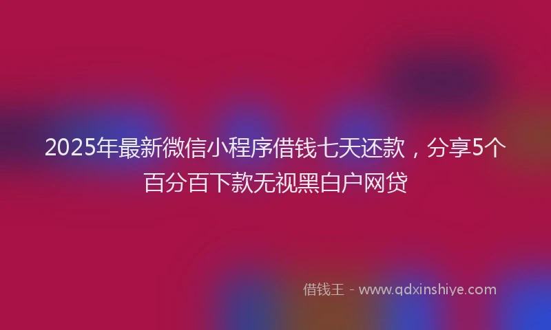 2025年最新微信小程序借钱七天还款，分享5个百分百下款无视黑白户网贷