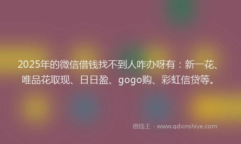 2025年的微信借钱找不到人咋办呀有：新一花、唯品花取现、日日盈、gogo购、彩虹信贷等。