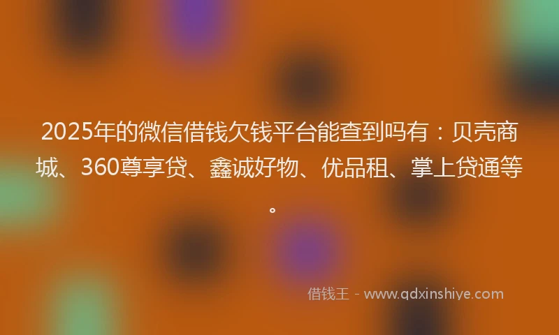 2025年的微信借钱欠钱平台能查到吗有：贝壳商城、360尊享贷、鑫诚好物、优品租、掌上贷通等。