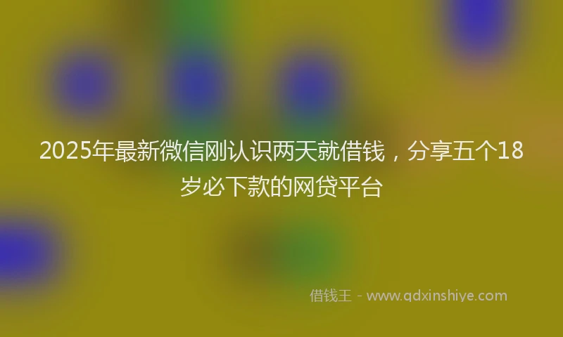 2025年最新微信刚认识两天就借钱，分享五个18岁必下款的网贷平台