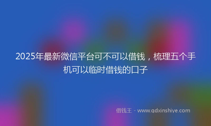 2025年最新微信平台可不可以借钱，梳理五个手机可以临时借钱的口子