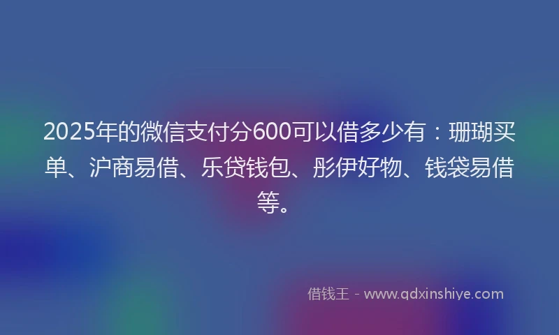 2025年的微信支付分600可以借多少有：珊瑚买单、沪商易借、乐贷钱包、彤伊好物、钱袋易借等。